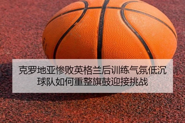 克罗地亚惨败英格兰后训练气氛低沉 球队如何重整旗鼓迎接挑战(LeBoSports)